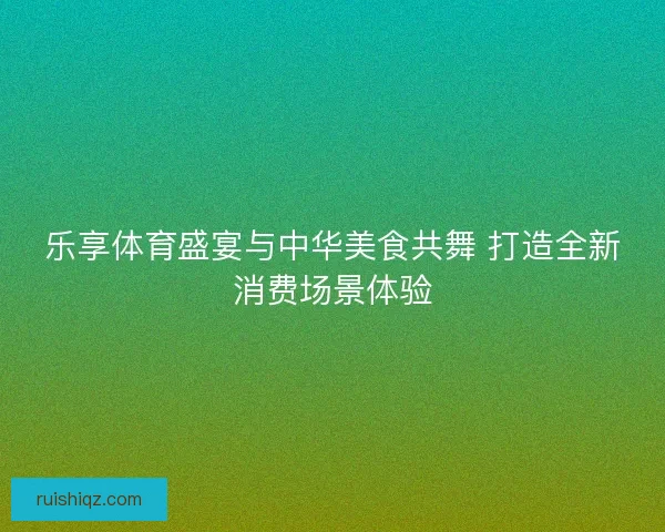 乐享体育盛宴与中华美食共舞 打造全新消费场景体验