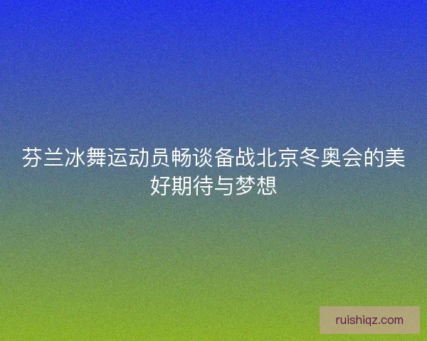 芬兰冰舞运动员畅谈备战北京冬奥会的美好期待与梦想