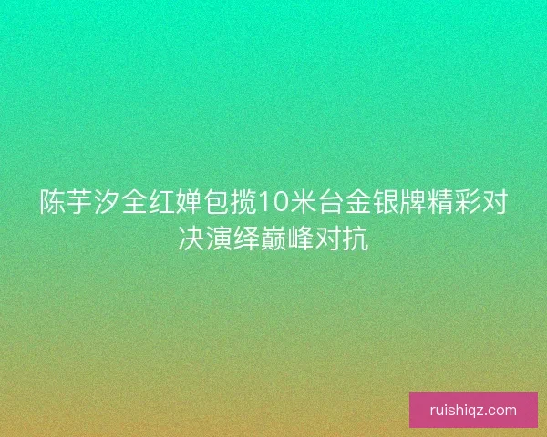 陈芋汐全红婵包揽10米台金银牌精彩对决演绎巅峰对抗