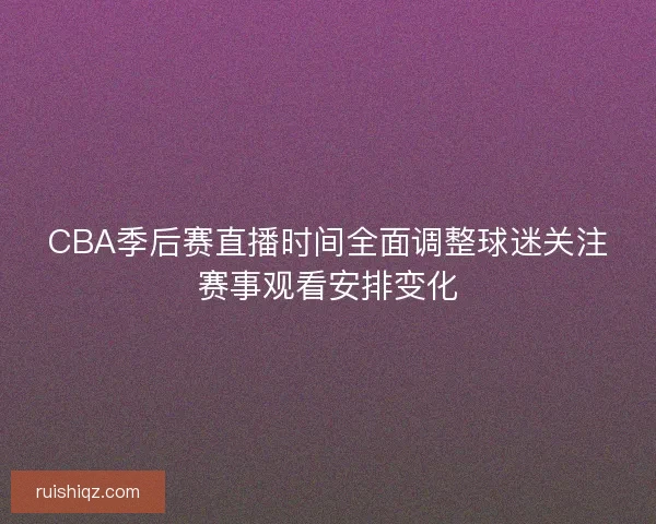 CBA季后赛直播时间全面调整球迷关注赛事观看安排变化